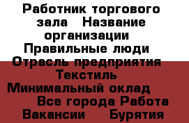 Работник торгового зала › Название организации ­ Правильные люди › Отрасль предприятия ­ Текстиль › Минимальный оклад ­ 24 000 - Все города Работа » Вакансии   . Бурятия респ.